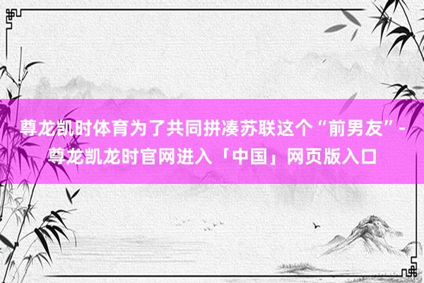 尊龙凯时体育为了共同拼凑苏联这个“前男友”-尊龙凯龙时官网进入「中国」网页版入口