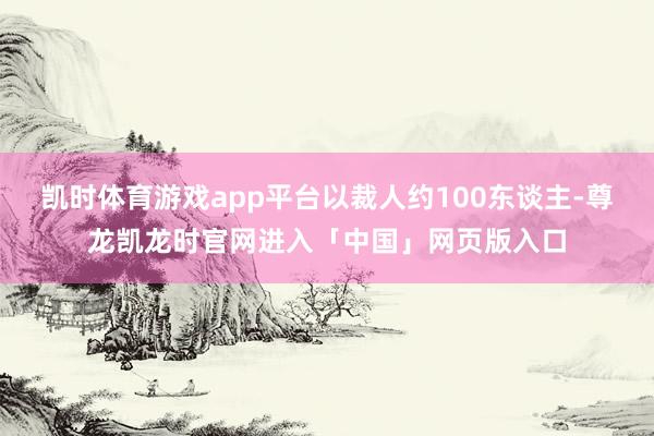 凯时体育游戏app平台以裁人约100东谈主-尊龙凯龙时官网进入「中国」网页版入口