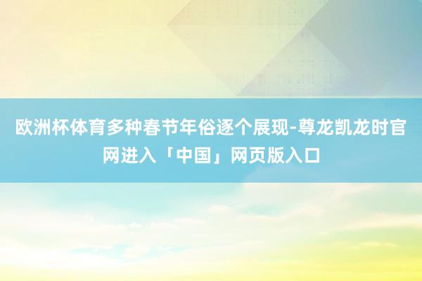 欧洲杯体育多种春节年俗逐个展现-尊龙凯龙时官网进入「中国」网页版入口