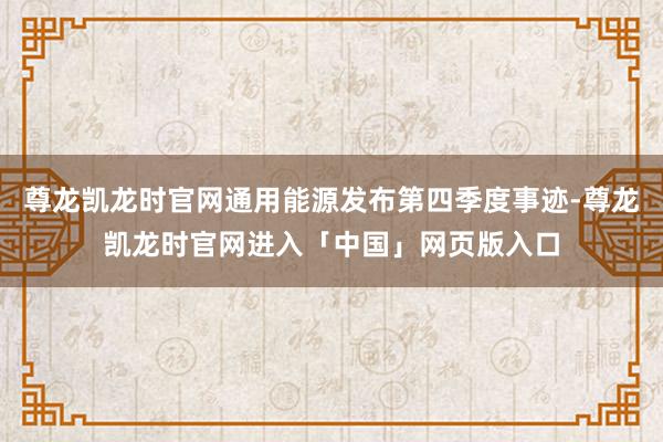 尊龙凯龙时官网通用能源发布第四季度事迹-尊龙凯龙时官网进入「中国」网页版入口