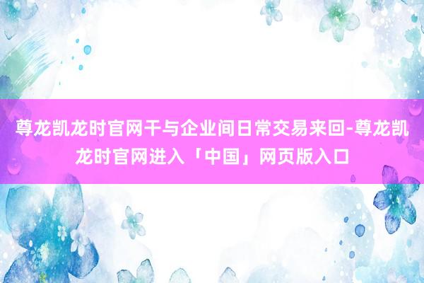 尊龙凯龙时官网干与企业间日常交易来回-尊龙凯龙时官网进入「中国」网页版入口