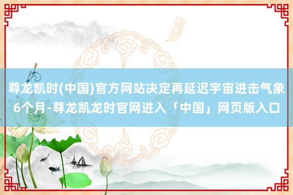 尊龙凯时(中国)官方网站决定再延迟宇宙进击气象6个月-尊龙凯龙时官网进入「中国」网页版入口