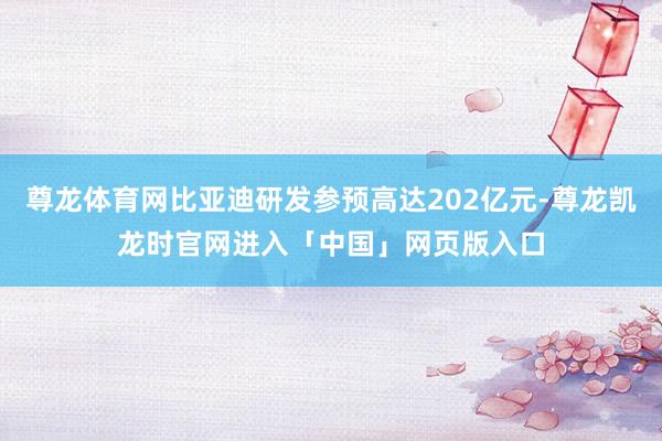 尊龙体育网比亚迪研发参预高达202亿元-尊龙凯龙时官网进入「中国」网页版入口