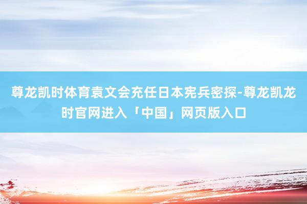 尊龙凯时体育袁文会充任日本宪兵密探-尊龙凯龙时官网进入「中国」网页版入口