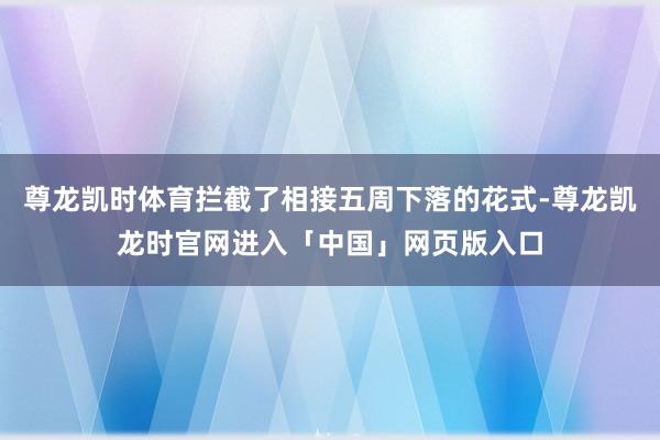 尊龙凯时体育拦截了相接五周下落的花式-尊龙凯龙时官网进入「中国」网页版入口