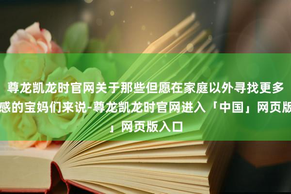 尊龙凯龙时官网关于那些但愿在家庭以外寻找更多确立感的宝妈们来说-尊龙凯龙时官网进入「中国」网页版入口